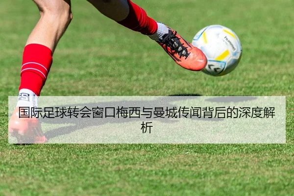 国际足球转会窗口梅西与曼城传闻背后的深度解析